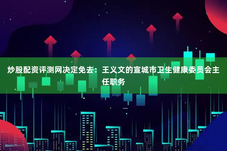 炒股配资评测网决定免去：王义文的宣城市卫生健康委员会主任职务