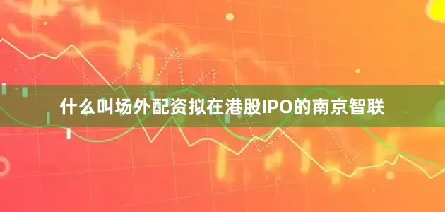 什么叫场外配资拟在港股IPO的南京智联