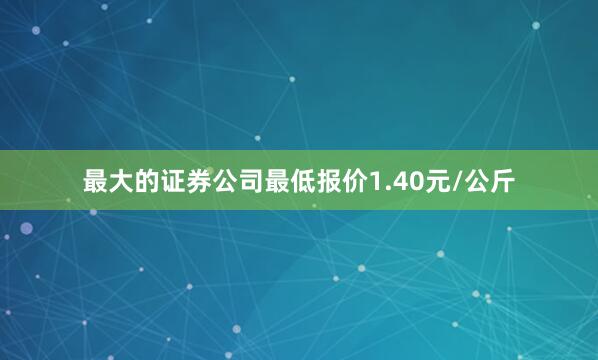 最大的证券公司最低报价1.40元/公斤