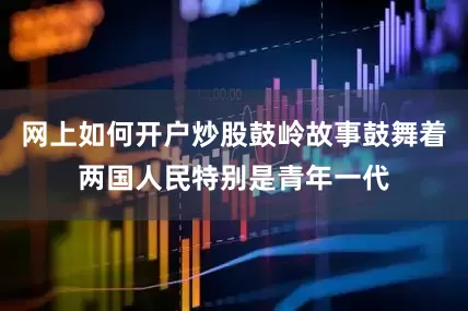 网上如何开户炒股鼓岭故事鼓舞着两国人民特别是青年一代