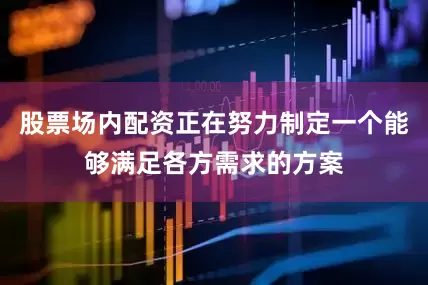 股票场内配资正在努力制定一个能够满足各方需求的方案