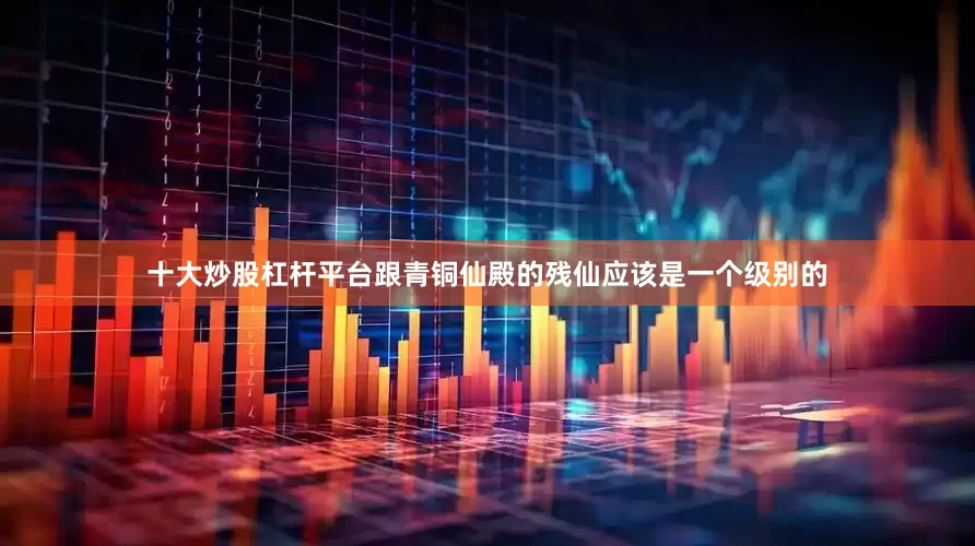 十大炒股杠杆平台跟青铜仙殿的残仙应该是一个级别的