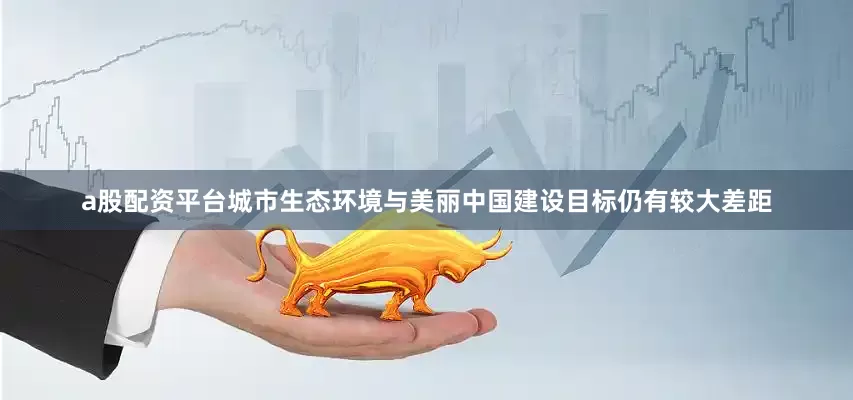 a股配资平台城市生态环境与美丽中国建设目标仍有较大差距