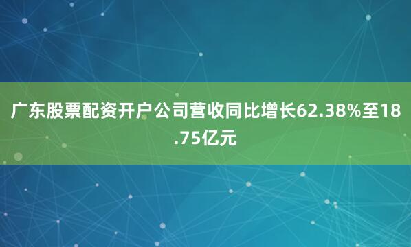 广东股票配资开户公司营收同比增长62.38%至18.75亿元