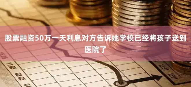 股票融资50万一天利息对方告诉她学校已经将孩子送到医院了