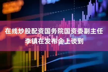 在线炒股配资国务院国资委副主任李镇在发布会上谈到