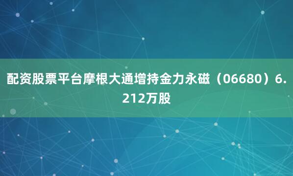 配资股票平台摩根大通增持金力永磁（06680）6.212万股