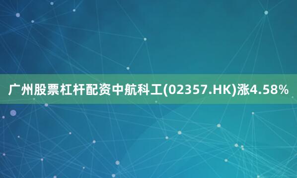 广州股票杠杆配资中航科工(02357.HK)涨4.58%