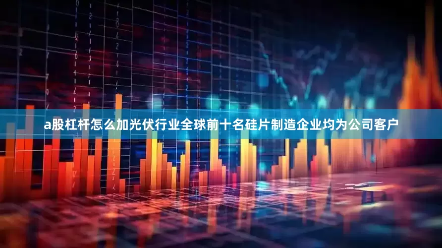 a股杠杆怎么加光伏行业全球前十名硅片制造企业均为公司客户