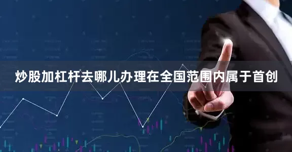炒股加杠杆去哪儿办理在全国范围内属于首创