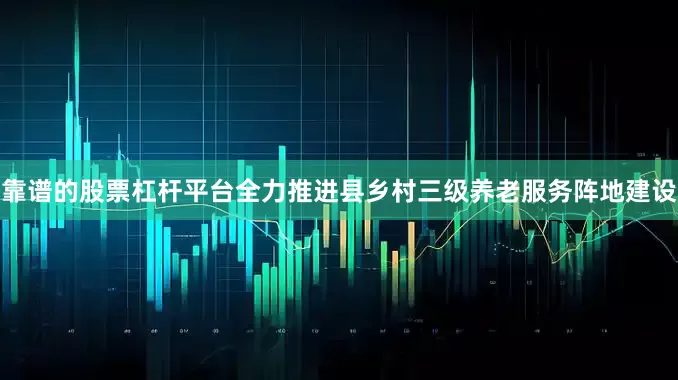 靠谱的股票杠杆平台全力推进县乡村三级养老服务阵地建设