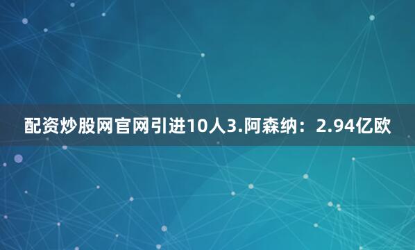 配资炒股网官网引进10人3.阿森纳:2.94亿欧