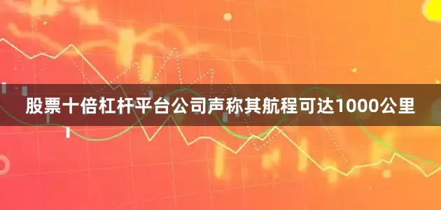 股票十倍杠杆平台公司声称其航程可达1000公里