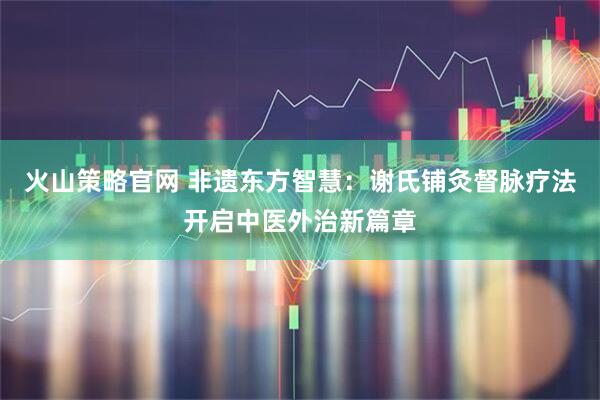 火山策略官网 非遗东方智慧：谢氏铺灸督脉疗法开启中医外治新篇章