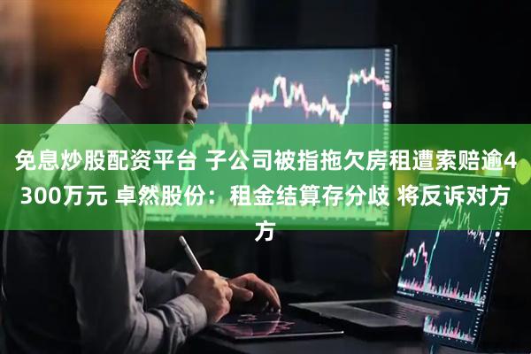 免息炒股配资平台 子公司被指拖欠房租遭索赔逾4300万元 卓然股份：租金结算存分歧 将反诉对方
