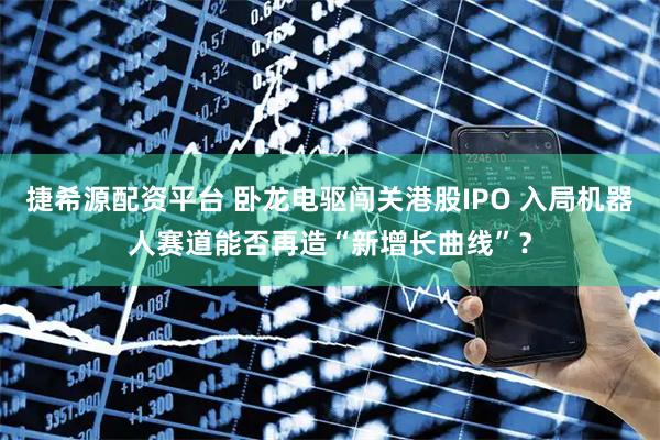 捷希源配资平台 卧龙电驱闯关港股IPO 入局机器人赛道能否再造“新增长曲线”？