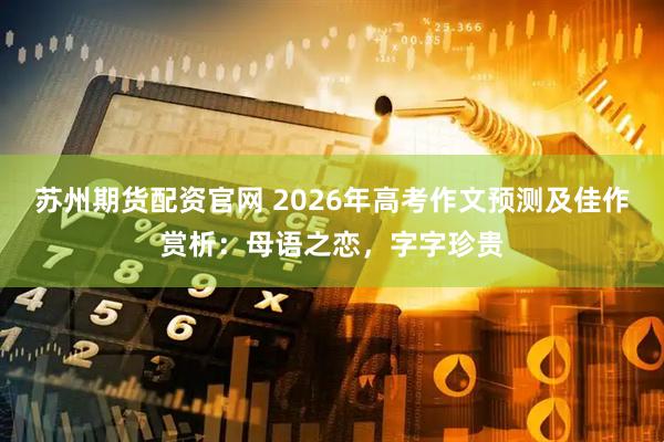 苏州期货配资官网 2026年高考作文预测及佳作赏析：母语之恋，字字珍贵