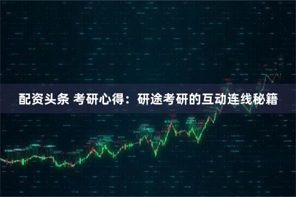 配资头条 考研心得：研途考研的互动连线秘籍