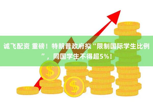诚飞配资 重磅！特朗普政府拟“限制国际学生比例”，同国学生不得超5%！