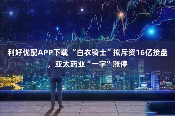 利好优配APP下载 “白衣骑士”拟斥资16亿接盘，亚太药业“一字”涨停