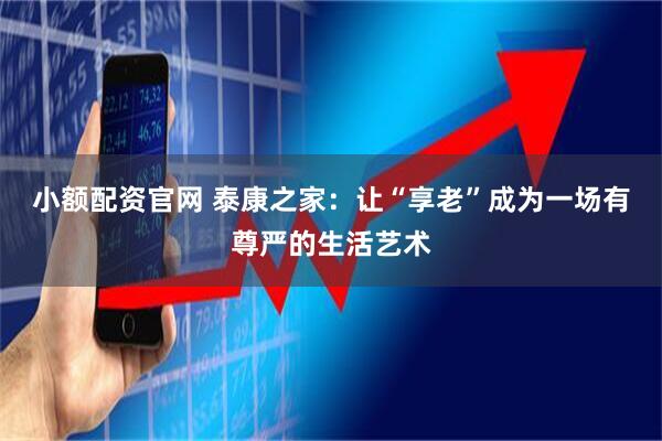 小额配资官网 泰康之家：让“享老”成为一场有尊严的生活艺术