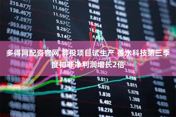 多得网配资官网 募投项目试生产 善水科技第三季度扣非净利润增长2倍