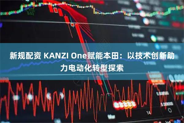 新规配资 KANZI One赋能本田：以技术创新助力电动化转型探索