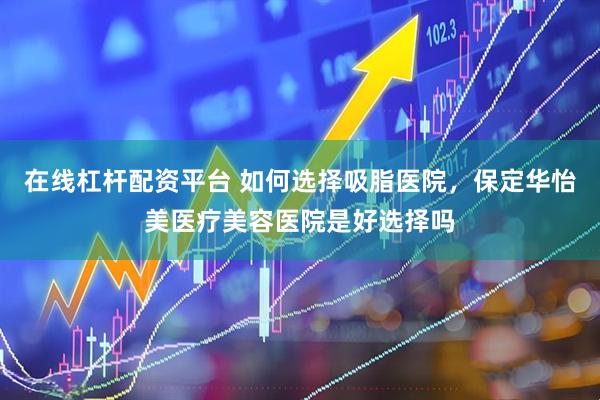 在线杠杆配资平台 如何选择吸脂医院，保定华怡美医疗美容医院是好选择吗