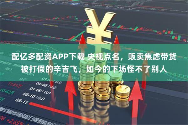 配亿多配资APP下载 央视点名，贩卖焦虑带货被打假的辛吉飞，如今的下场怪不了别人