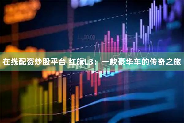 在线配资炒股平台 红旗L3：一款豪华车的传奇之旅