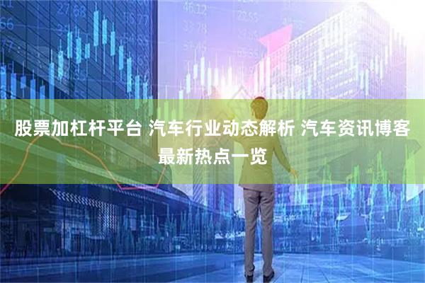 股票加杠杆平台 汽车行业动态解析 汽车资讯博客最新热点一览