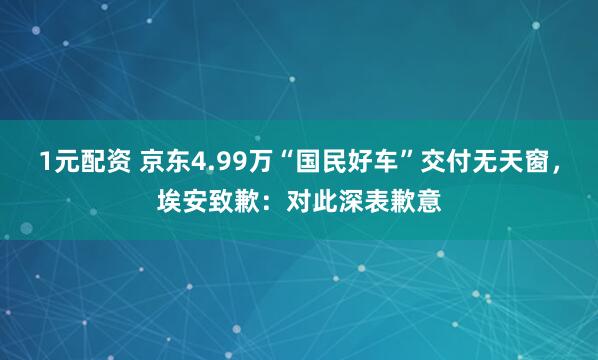 1元配资 京东4.99万“国民好车”交付无天窗，埃安致歉：对此深表歉意