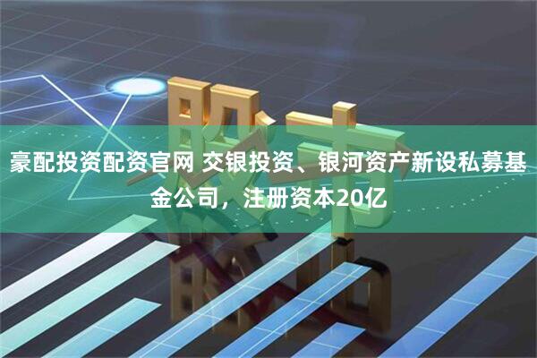 豪配投资配资官网 交银投资、银河资产新设私募基金公司，注册资本20亿
