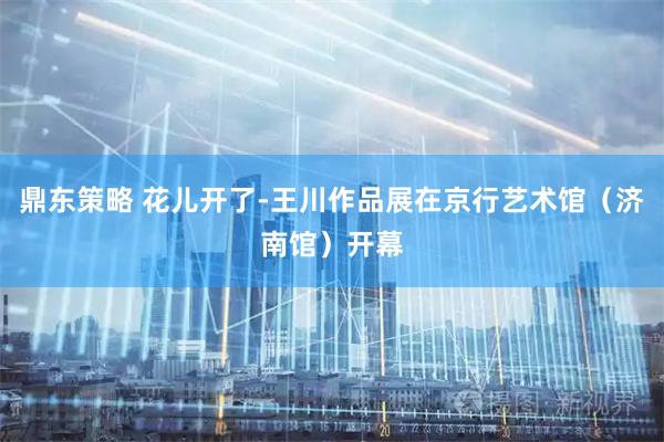 鼎东策略 花儿开了-王川作品展在京行艺术馆（济南馆）开幕