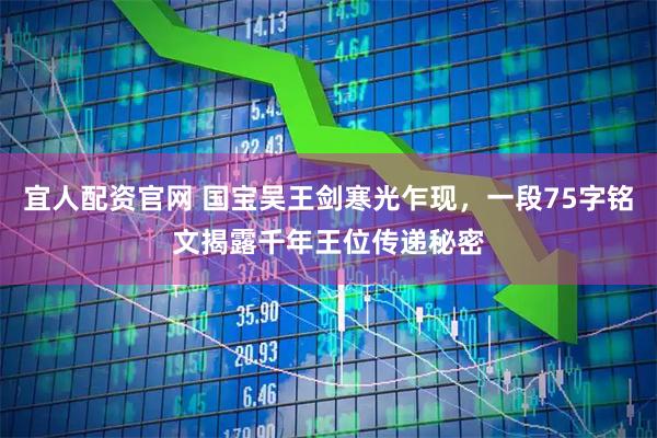 宜人配资官网 国宝吴王剑寒光乍现，一段75字铭文揭露千年王位传递秘密