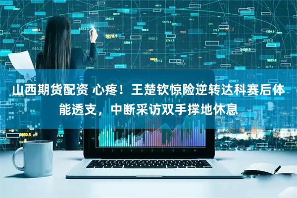 山西期货配资 心疼！王楚钦惊险逆转达科赛后体能透支，中断采访双手撑地休息