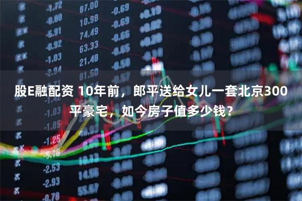 股E融配资 10年前，郎平送给女儿一套北京300平豪宅，如今房子值多少钱？