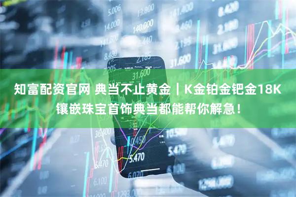 知富配资官网 典当不止黄金｜K金铂金钯金18K镶嵌珠宝首饰典当都能帮你解急！