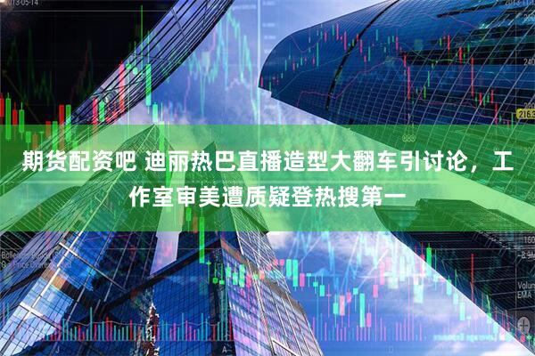 期货配资吧 迪丽热巴直播造型大翻车引讨论，工作室审美遭质疑登热搜第一