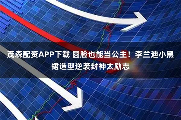 茂森配资APP下载 圆脸也能当公主！李兰迪小黑裙造型逆袭封神太励志
