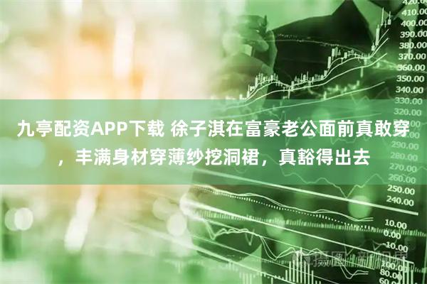 九亭配资APP下载 徐子淇在富豪老公面前真敢穿，丰满身材穿薄纱挖洞裙，真豁得出去