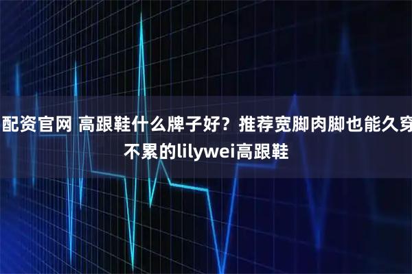 i配资官网 高跟鞋什么牌子好？推荐宽脚肉脚也能久穿不累的lilywei高跟鞋