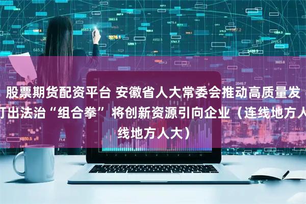 股票期货配资平台 安徽省人大常委会推动高质量发展 打出法治“组合拳” 将创新资源引向企业（连线地方人大）